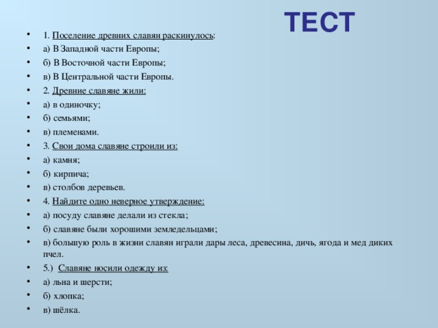  ТЕСТ 1. Поселение древних славян раскинулось : а) В Западной части Европы; б) В Восточной части Европы; в) В Центральной части Европы. 2. Древние славяне жили: а) в одиночку; б) семьями; в) племенами. 3. Свои дома славяне строили из: а) камня; б) кирпича; в) столбов деревьев. 4. Найдите одно неверное утверждение: а) посуду славяне делали из стекла; б) славяне были хорошими земледельцами; в) большую роль в жизни славян играли дары леса, древесина, дичь, ягода и мед диких пчел. 5.) Славяне носили одежду из: а) льна и шерсти; б) хлопка; в) шёлка. 