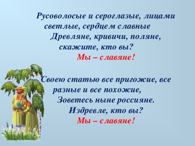 Русоволосые и сероглазые, лицами светлые, сердцем славные Древляне, кривичи, поляне, скажите, кто вы? Мы – славяне!  Своею статью все пригожие, все разные и все похожие, Зоветесь ныне россияне. Издревле, кто вы? Мы – славяне!     