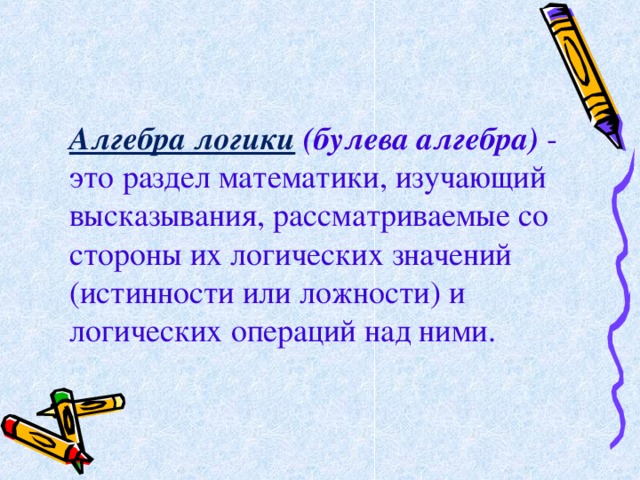 Алгебра логики  (булева алгебра) - это раздел математики, изучающий высказывания, рассматриваемые со стороны их логических значений (истинности или ложности) и логических операций над ними. 