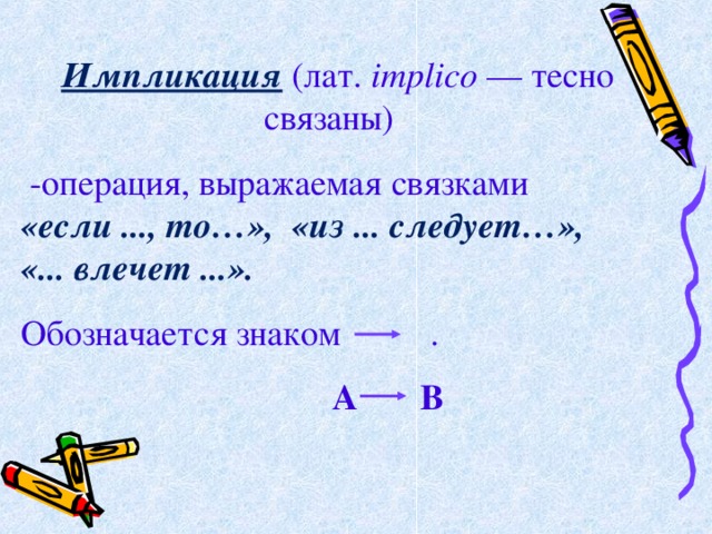  Импликация  (лат. implico — тесно связаны)   -операция, выражаемая связками   «если ..., то…»,   «из ... следует…»,   «... влечет ...». Обозначается знаком  .  А В . 
