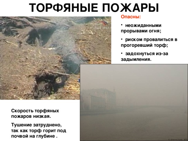 ТОРФЯНЫЕ ПОЖАРЫ Опасны:  неожиданными прорывами огня;  риском провалиться в прогоревший торф;  задохнуться из-за задымления. Скорость торфяных пожаров низкая. Тушение затруднено, так как торф горит под почвой на глубине . 