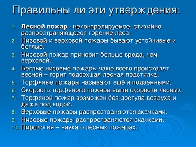 Правильны ли эти утверждения: Лесной пожар - неконтролируемое, стихийно распространяющееся горение леса. Низовой и верховой пожары бывают устойчивые и беглые. Низовой пожар приносит больше вреда, чем верховой. Беглые низовые пожары чаще всего происходят весной – горит подсохшая лесная подстилка. Торфяные пожары называют ещё и подземными. Скорость торфяного пожара выше скорости лесных. Торфяной пожар возможен без доступа воздуха и даже под водой. Верховые пожары распространяются скачками. Низовые пожары распространяются скачками. Пирология – наука о лесных пожарах. 