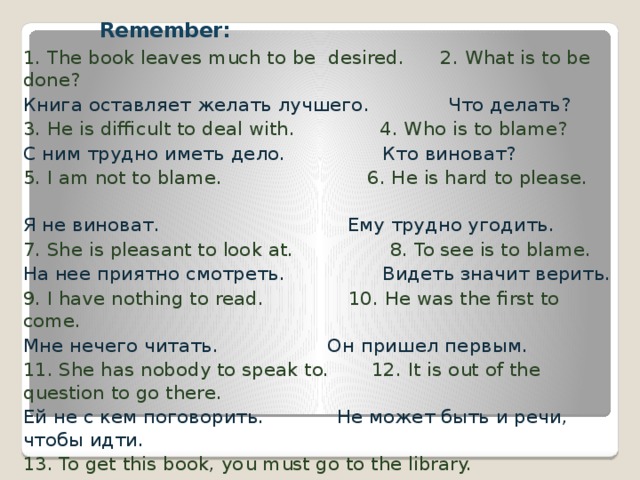 Remember:    1. The book leaves much to be desired. 2. What is to be done? Книга оставляет желать лучшего . Что делать? 3. He is difficult to deal with. 4. Who is to blame? С ним трудно иметь дело. Кто виноват? 5. I am not to blame. 6. He is hard to please. Я не виноват. Ему трудно угодить. 7. She is pleasant to look at. 8. To see is to blame. На нее приятно смотреть. Видеть значит верить. 9. I have nothing to read. 10. He was the first to come. Мне нечего читать. Он пришел первым. 11. She has nobody to speak to. 12. It is out of the question to go there. Ей не с кем поговорить. Не может быть и речи, чтобы идти. 13. To get this book, you must go to the library. Чтобы получить эту книгу, вы должны идти в библиотеку. 