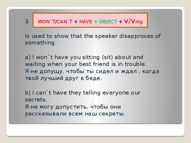 3 .  Is used to show that the speaker disapproves of something. a) I won`t have you sitting (sit) about and waiting when your best friend is in trouble . Я не допущу, чтобы ты сидел и ждал , когда твой лучший друг в беде. b) I can`t have they telling everyone our secrets. Я не могу допустить, чтобы они рассказывали всем наш секреты. WON`T / CAN`T + HAVE + OBJECT +  v/v ing 