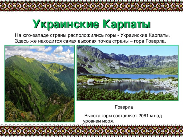 Украинские Карпаты  На юго-западе страны расположились горы - Украинские Карпаты. Здесь же находится самая высокая точка страны – гора Говерла. Говерла  Высота горы составляет 2061 м над уровнем моря. 