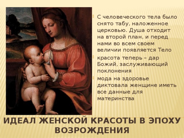С человеческого тела было снято табу, наложенное церковью. Душа отходит на второй план, и перед нами во всем своем величии появляется Тело красота теперь – дар Божий, заслуживающий поклонения мода на здоровье диктовала женщине иметь все данные для материнства   Идеал женской красоты в эпоху Возрождения 