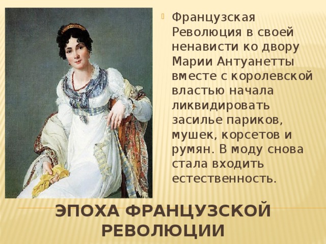 Французская Революция в своей ненависти ко двору Марии Антуанетты вместе с королевской властью начала ликвидировать засилье париков, мушек, корсетов и румян. В моду снова стала входить естественность. Эпоха французской революции 