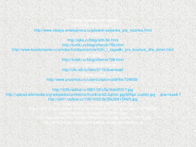 Используемые ресурсы: Песенка про космос: http :// www.olesya-emelyanova.ru / pesenki-pesenka_pro_kosmos.html  Стихи: http :// ejka.ru / blog / stihi /64.html  http :// luntiki.ru / blog / chtenie /769.html  http :// www.kostromama.ru / articles / holidays / article / Stihi_i_zagadki_pro_kosmos_dlia_deteii.html  Загадки: http :// luntiki.ru / blog / chtenie /769.html  Ролик «Звездный полет»: http :// viki.rdf.ru / item /2113/ download /  Презентации: http :// www.proshkolu.ru / user /zufarovna59/ file /729659/  Рисунки: http ://i028.radikal.ru/0901/35/c5a16dcd5517.jpg  http :// upload.wikimedia.org / wikipedia / commons / thumb /e/e2/ Jupiter.jpg /600px-Jupiter.jpg -  фантазий 1 http ://s001.radikal.ru/i195/1002/2e/95c90415f425.jpg  http://www.1zoom.ru/big2/36/195774-Sepik.jpg http://static.zn.ua//system/illustrations/000/029/115/original.jpg?1296466682 http://картинки.cc/img/2/7/6/276493.jpg http://ziza.qip.ru/other/122006/28/other/space/22_space_79175.jpg http://ocenil.ru/photos/kristall-swarovski-planeta-zemlya.jpg 