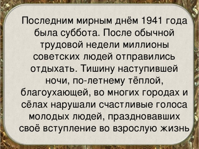  Последним мирным днём 1941 года была суббота. После обычной трудовой недели миллионы советских людей отправились отдыхать. Тишину наступившей ночи, по-летнему тёплой, благоухающей, во многих городах и сёлах нарушали счастливые голоса молодых людей, праздновавших своё вступление во взрослую жизнь 