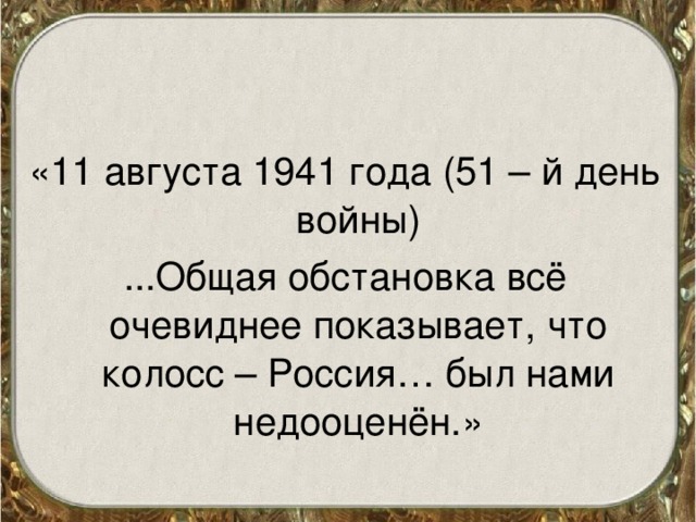 «11 августа 1941 года (51 – й день войны) ...Общая обстановка всё очевиднее показывает, что колосс – Россия… был нами недооценён.» 