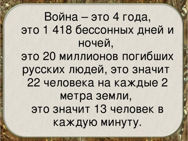  Война – это 4 года,  это 1 418 бессонных дней и ночей,  это 20 миллионов погибших русских людей, это значит 22 человека на каждые 2 метра земли,  это значит 13 человек в каждую минуту. 