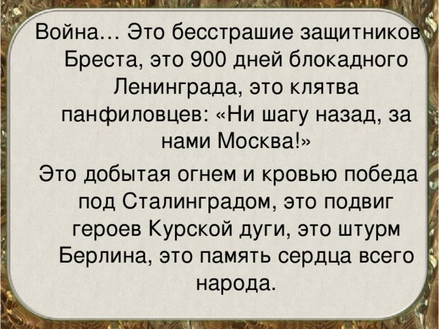 Война… Это бесстрашие защитников Бреста, это 900 дней блокадного Ленинграда, это клятва панфиловцев: «Ни шагу назад, за нами Москва!» Это добытая огнем и кровью победа под Сталинградом, это подвиг героев Курской дуги, это штурм Берлина, это память сердца всего народа. 