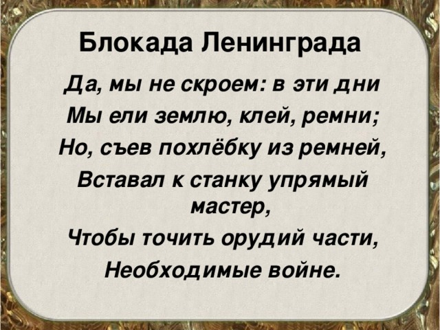 Блокада Ленинграда Да, мы не скроем: в эти дни Мы ели землю, клей, ремни; Но, съев похлёбку из ремней, Вставал к станку упрямый мастер, Чтобы точить орудий части, Необходимые войне. 