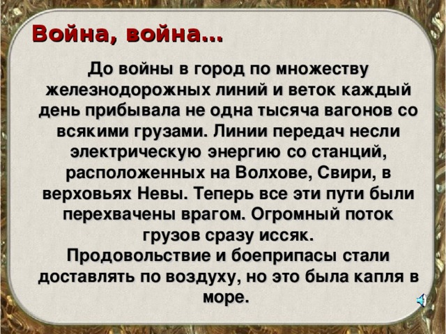 Война, война…  До войны в город по множеству железнодорожных линий и веток каждый день прибывала не одна тысяча вагонов со всякими грузами. Линии передач несли электрическую энергию со станций, расположенных на Волхове, Свири, в верховьях Невы. Теперь все эти пути были перехвачены врагом. Огромный поток грузов сразу иссяк. Продовольствие и боеприпасы стали доставлять по воздуху, но это была капля в море. 