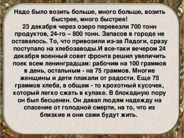 Надо было возить больше, много больше, возить быстрее, много быстрее! 23 декабря через озеро перевезли 700 тонн продуктов, 24-го – 800 тонн. Запасов в городе не оставалось. То, что привозили из-за Ладоги, сразу поступало на хлебозаводы.И все-таки вечером 24 декабря военный совет фронта решил увеличить поек всем ленинградцам: рабочим на 100 граммов в день, остальным - на 75 граммов. Многие женщины и дети плакали от радости. Еще 75 граммов хлеба, в общем - то крохотный кусочек, который легко сжать в кулаке. В блокадную пору он был бесценен. Он давал людям надежду на спасение от голодной смерти, на то, что их близкие и они сами будут жить. 
