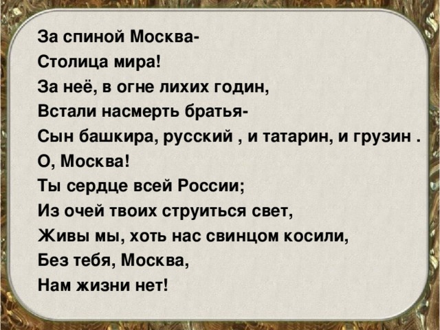 За спиной Москва- Столица мира! За неё, в огне лихих годин, Встали насмерть братья- Сын башкира, русский , и татарин, и грузин . О, Москва! Ты сердце всей России; Из очей твоих струиться свет, Живы мы, хоть нас свинцом косили, Без тебя, Москва, Нам жизни нет! 