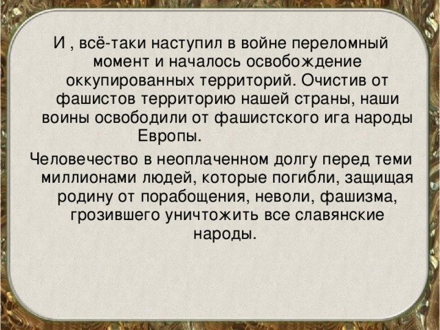 И , всё-таки наступил в войне переломный момент и началось освобождение оккупированных территорий. Очистив от фашистов территорию нашей страны, наши воины освободили от фашистского ига народы Европы. Человечество в неоплаченном долгу перед теми миллионами людей, которые погибли, защищая родину от порабощения, неволи, фашизма, грозившего уничтожить все славянские народы. 