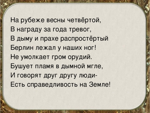 На рубеже весны четвёртой, В награду за года тревог, В дыму и прахе распростёртый Берлин лежал у наших ног! Не умолкает гром орудий. Бушует пламя в дымной мгле, И говорят друг другу люди- Есть справедливость на Земле! 
