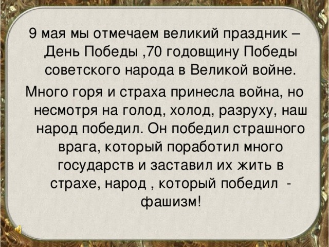 9 мая мы отмечаем великий праздник – День Победы ,70 годовщину Победы советского народа в Великой войне. Много горя и страха принесла война, но несмотря на голод, холод, разруху, наш народ победил. Он победил страшного врага, который поработил много государств и заставил их жить в страхе, народ , который победил - фашизм! 