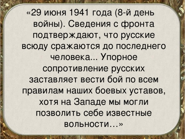 «29 июня 1941 года (8-й день войны). Сведения с фронта подтверждают, что русские всюду сражаются до последнего человека... Упорное сопротивление русских заставляет вести бой по всем правилам наших боевых уставов, хотя на Западе мы могли позволить себе известные вольности…» 