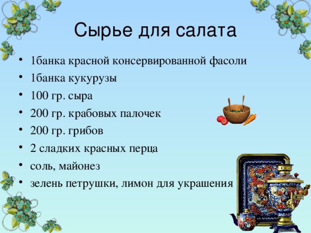Сырье для салата 1банка красной консервированной фасоли 1банка кукурузы 100 гр. сыра 200 гр. крабовых палочек 200 гр. грибов 2 сладких красных перца соль, майонез зелень петрушки, лимон для украшения 