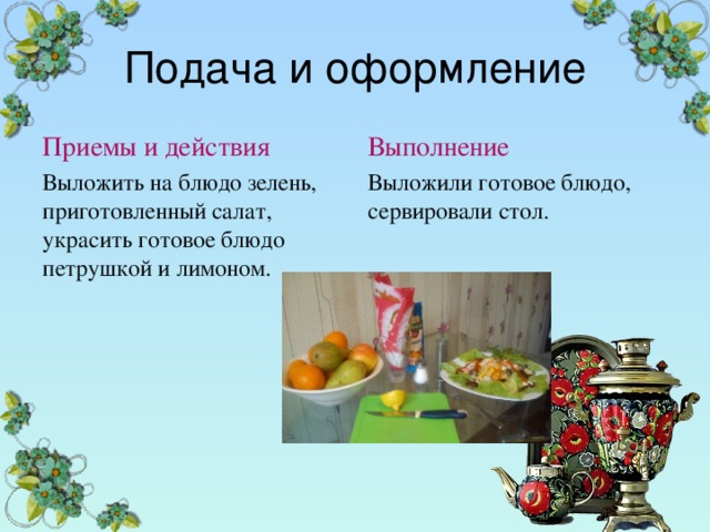Подача и оформление Приемы и действия Выполнение Выложить на блюдо зелень, приготовленный салат, украсить готовое блюдо петрушкой и лимоном. Выложили готовое блюдо, сервировали стол. 
