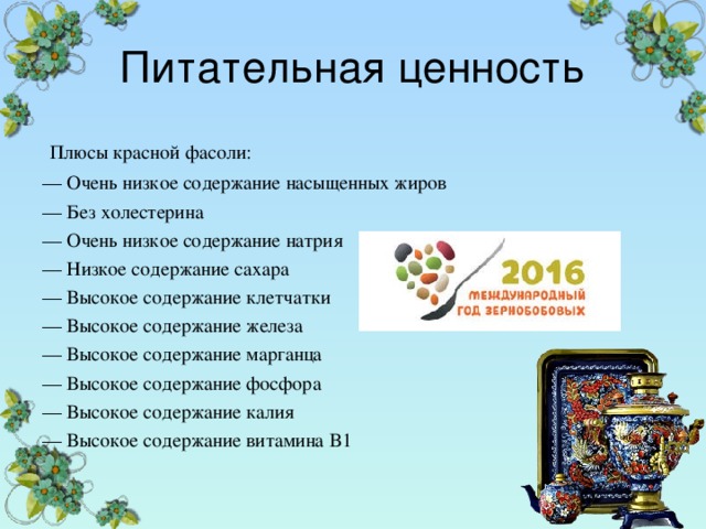 Питательная ценность  Плюсы красной фасоли: — Очень низкое содержание насыщенных жиров — Без холестерина — Очень низкое содержание натрия — Низкое содержание сахара — Высокое содержание клетчатки — Высокое содержание железа — Высокое содержание марганца — Высокое содержание фосфора — Высокое содержание калия — Высокое содержание витамина B1 