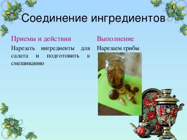 Соединение ингредиентов Приемы и действия Выполнение Нарезать ингредиенты для салата и подготовить к смешиванию Нарезаем грибы 