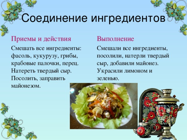 Соединение ингредиентов Приемы и действия Выполнение Смешать все ингредиенты: фасоль, кукурузу, грибы, крабовые палочки, перец. Натереть твердый сыр. Посолить, заправить майонезом. Смешали все ингредиенты, посолили, натерли твердый сыр, добавили майонез. Украсили лимоном и зеленью. 