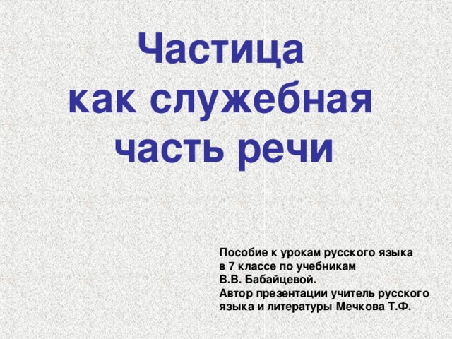 Частица как служебная часть речи  Пособие к урокам русского языка в 7 классе по учебникам В.В. Бабайцевой. Автор презентации учитель русского языка и литературы Мечкова Т.Ф.  