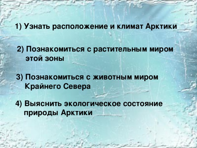 1) Узнать расположение и климат Арктики  2) Познакомиться с растительным миром  этой зоны 3) Познакомиться с животным миром  Крайнего Севера 4) Выяснить экологическое состояние  природы Арктики 