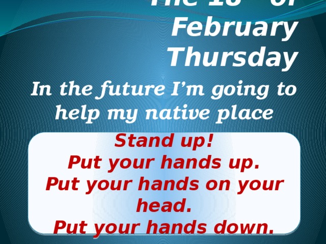 The 18 th of February  Thursday In the future I’m going to help my native place Stand up! Put your hands up. Put your hands on your head. Put your hands down. 