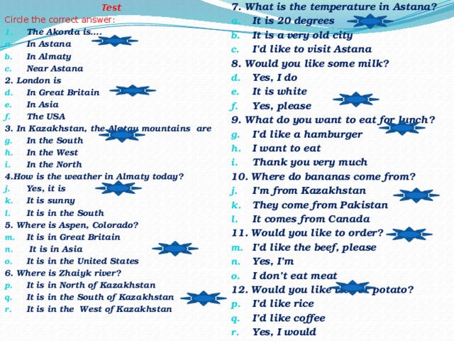 Test 7. What is the temperature in Astana? Circle the correct answer: It is 20 degrees It is a very old city I’d like to visit Astana The Akorda is…. 8. Would you like some milk? In Astana In Almaty Near Astana Yes, I do It is white Yes, please 2. London is 9. What do you want to eat for lunch? I’d like a hamburger I want to eat Thank you very much In Great Britain In Asia The USA 3. In Kazakhstan, the Alatau mountains are 10. Where do bananas come from? In the South In the West In the North I’m from Kazakhstan They come from Pakistan It comes from Canada 4.How is the weather in Almaty today? 11. Would you like to order? I’d like the beef, please Yes, I’m I don’t eat meat Yes, it is It is sunny It is in the South 12. Would you like rice or potato? 5. Where is Aspen, Colorado? I’d like rice I’d like coffee Yes, I would It is in Great Britain  It is in Asia It is in the United States 6. Where is Zhaiyk river? It is in North of Kazakhstan It is in the South of Kazakhstan It is in the West of Kazakhstan  