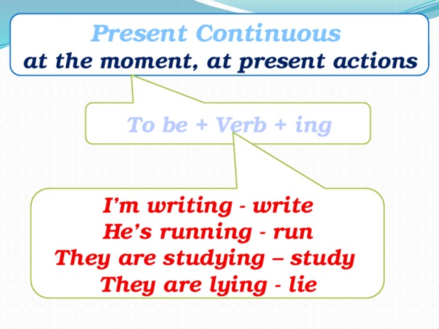 Present Continuous at the moment, at present actions To be + Verb + ing I’m writing - write He’s running - run They are studying – study They are lying - lie 