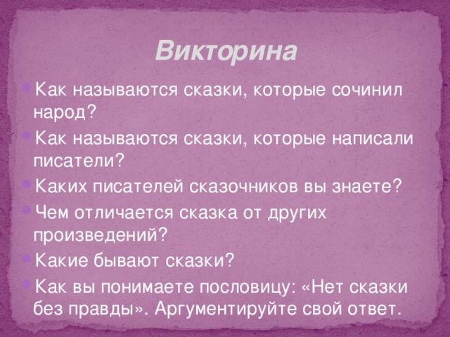 Викторина Как называются сказки, которые сочинил народ? Как называются сказки, которые написали писатели? Каких писателей сказочников вы знаете? Чем отличается сказка от других произведений? Какие бывают сказки? Как вы понимаете пословицу: «Нет сказки без правды». Аргументируйте свой ответ.  
