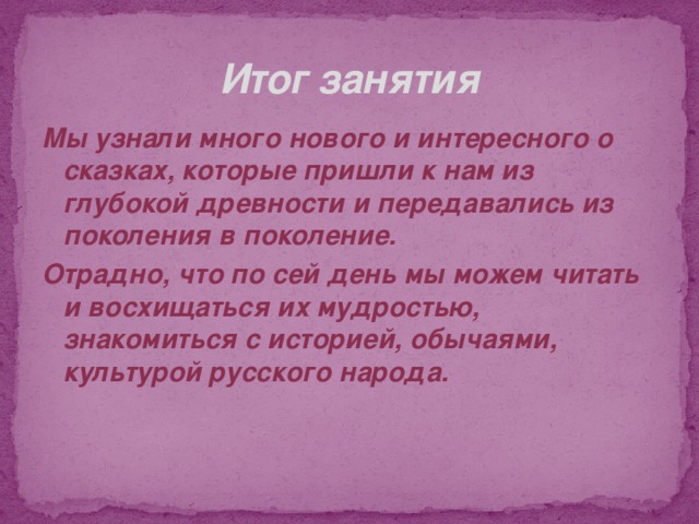 Итог занятия Мы узнали много нового и интересного о сказках, которые пришли к нам из глубокой древности и передавались из поколения в поколение. Отрадно, что по сей день мы можем читать и восхищаться их мудростью, знакомиться с историей, обычаями, культурой русского народа. 