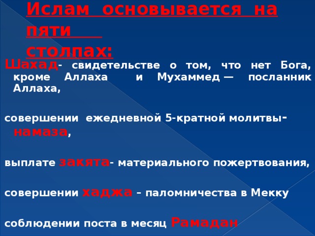 Ислам основывается на пяти  столпах: Шахад - свидетельстве о том, что нет Бога, кроме Аллаха и Мухаммед — посланник Аллаха,  совершении ежедневной 5-кратной молитвы - намаза ,  выплате закята - материального пожертвования,  совершении  хаджа  – паломничества в Мекку  соблюдении поста в месяц Рамадан  