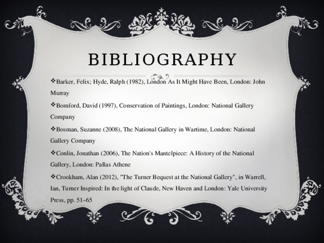 Bibliography Barker, Felix; Hyde, Ralph (1982), London As It Might Have Been, London: John Murray Bomford, David (1997), Conservation of Paintings, London: National Gallery Company Bosman, Suzanne (2008), The National Gallery in Wartime, London: National Gallery Company Conlin, Jonathan (2006), The Nation's Mantelpiece: A History of the National Gallery, London: Pallas Athene Crookham, Alan (2012), 