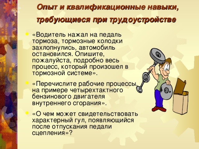 Опыт и квалификационные навыки, требующиеся при трудоустройстве  «Водитель нажал на педаль тормоза, тормозные колодки захлопнулись, автомобиль остановился. Опишите, пожалуйста, подробно весь процесс, который произошел в тормозной системе».  «Перечислите рабочие процессы, на примере четырехтактного бензинового двигателя внутреннего сгорания».  «О чем может свидетельствовать характерный гул, появляющийся после отпускания педали сцепления»?  
