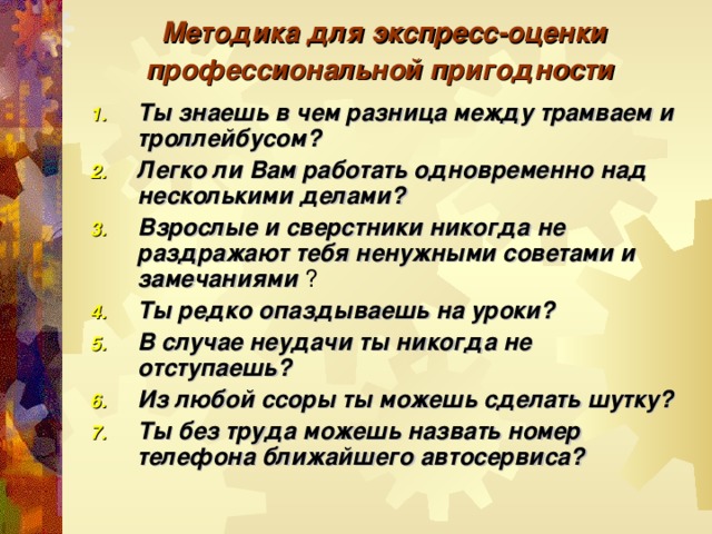 Методика для экспресс-оценки профессиональной пригодности  Ты знаешь в чем разница между трамваем и троллейбусом? Легко ли Вам работать одновременно над несколькими делами? Взрослые и сверстники никогда не раздражают тебя ненужными советами и замечаниями ? Ты редко опаздываешь на уроки? В случае неудачи ты никогда не отступаешь? Из любой ссоры ты можешь сделать шутку? Ты без труда можешь назвать номер телефона ближайшего автосервиса? 