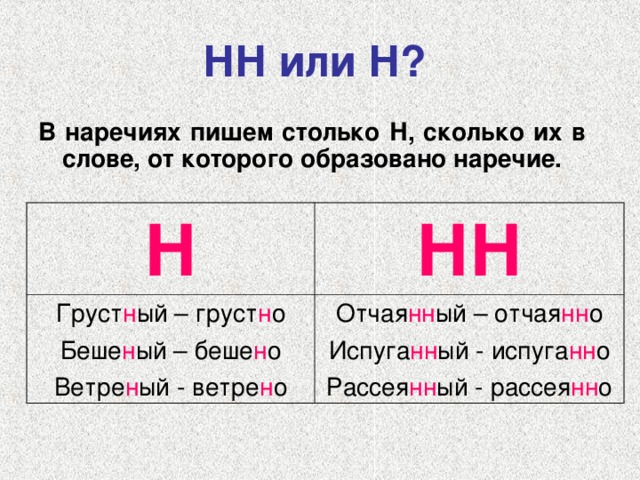 НН или Н?  В наречиях пишем столько Н, сколько их в слове, от которого образовано наречие.   Н Груст н ый – груст н о Беше н ый – беше н о Ветре н ый - ветре н о НН Отчая нн ый – отчая нн о Испуга нн ый - испуга нн о Рассея нн ый - рассея нн о 