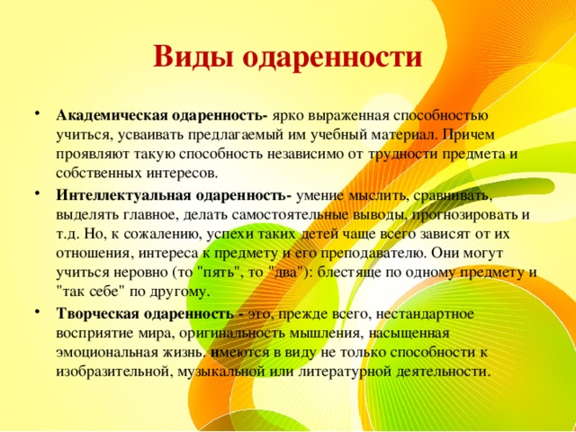 Виды одаренности Академическая одаренность- ярко выраженная способностью учиться, усваивать предлагаемый им учебный материал. Причем проявляют такую способность независимо от трудности предмета и собственных интересов. Интеллектуальная одаренность- умение мыслить, сравнивать, выделять главное, делать самостоятельные выводы, прогнозировать и т.д. Но, к сожалению, успехи таких детей чаще всего зависят от их отношения, интереса к предмету и его преподавателю. Они могут учиться неровно (то 