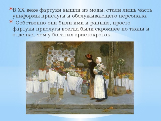 В ХХ веке фартуки вышли из моды, стали лишь часть униформы прислуги и обслуживающего персонала.   Собственно они были ими и раньше, просто фартуки прислуги всегда были скромнее по ткани и отделке, чем у богатых аристократок. 