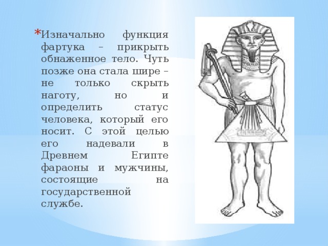 Изначально функция фартука – прикрыть обнаженное тело. Чуть позже она стала шире – не только скрыть наготу, но и определить статус человека, который его носит. С этой целью его надевали в Древнем Египте фараоны и мужчины, состоящие на государственной службе. 