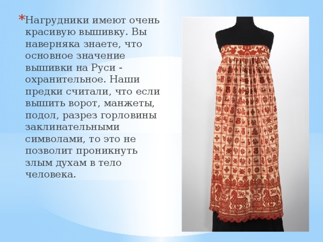 Нагрудники имеют очень красивую вышивку. Вы наверняка знаете, что основное значение вышивки на Руси - охранительное. Наши предки считали, что если вышить ворот, манжеты, подол, разрез горловины заклинательными символами, то это не позволит проникнуть злым духам в тело человека. 