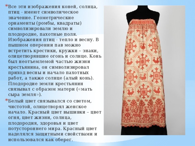 Все эти изображения коней, солнца, птиц - имеют символическое значение. Геометрические орнаменты (ромбы, квадраты) символизировали землю и плодородие, пахотные поля. Изображения птиц - тепло и весну. В пышном оперении пав можно встретить крестики, кружки – знаки, олицетворявшие огонь и солнце. Конь был неотъемлемой частью жизни крестьянина, он символизировал приход весны и начало пахотных работ, а также солнце (алый конь). Плодородие земли крестьянин связывал с образом матери («мать сыра земля»). Белый цвет связывался со светом, чистотой, олицетворял женское начало. Красный цвет вышивки – цвет огня, цвет жизни, солнца, плодородия, здоровья и цвет потустороннего мира. Красный цвет наделялся защитными свойствами и использовался как оберег. 