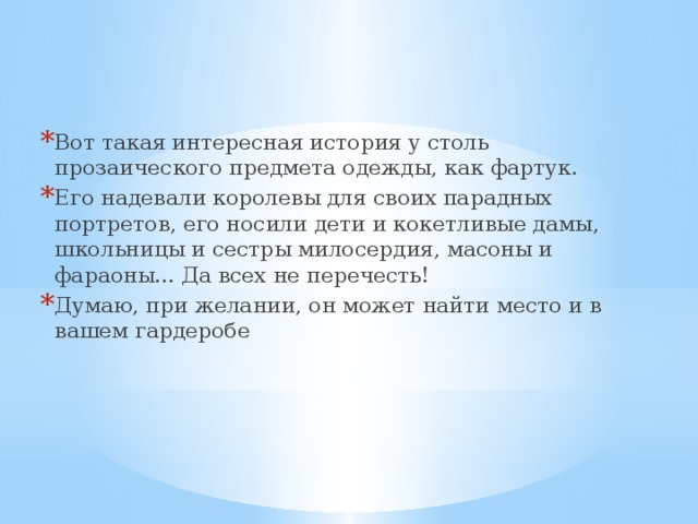 Вот такая интересная история у столь прозаического предмета одежды, как фартук. Его надевали королевы для своих парадных портретов, его носили дети и кокетливые дамы, школьницы и сестры милосердия, масоны и фараоны... Да всех не перечесть! Думаю, при желании, он может найти место и в вашем гардеробе 