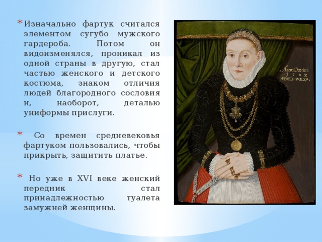 Изначально фартук считался элементом сугубо мужского гардероба. Потом он видоизменялся, проникал из одной страны в другую, стал частью женского и детского костюма, знаком отличия людей благородного сословия и, наоборот, деталью униформы прислуги.  Со времен средневековья фартуком пользовались, чтобы прикрыть, защитить платье.  Но уже в XVI веке женский передник стал принадлежностью туалета замужней женщины. 