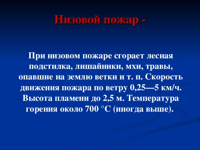 Низовой пожар - При низовом пожаре сгорает лесная подстилка, лишайники, мхи, травы, опавшие на землю ветки и т. п. Скорость движения пожара по ветру 0,25—5 км/ч. Высота пламени до 2,5 м. Температура горения около 700 °C (иногда выше). 