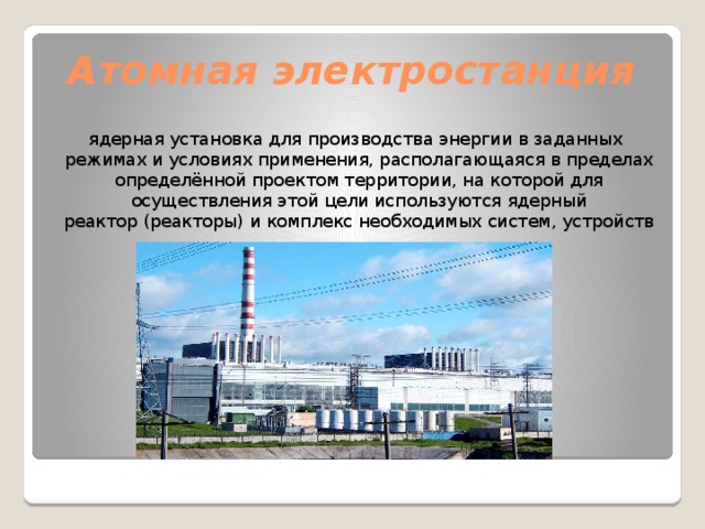 Атомная электростанция   ядерная установка для производства энергии в заданных режимах и условиях применения, располагающаяся в пределах определённой проектом территории, на которой для осуществления этой цели используются ядерный реактор (реакторы) и комплекс необходимых систем, устройств 